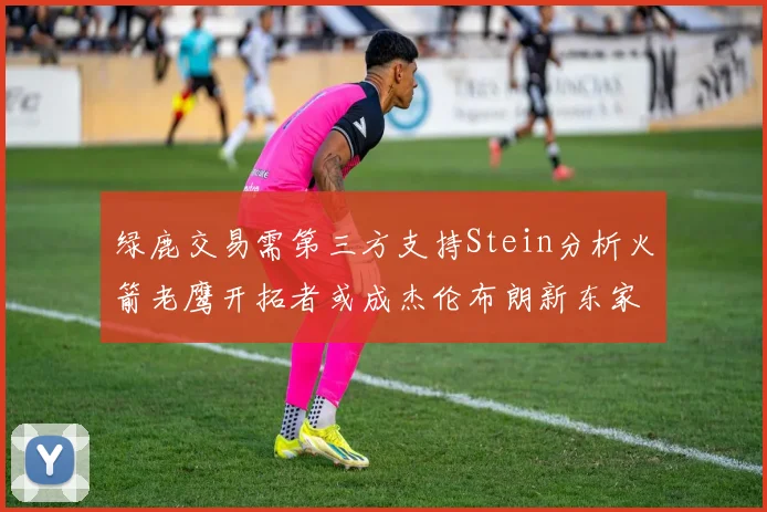 绿鹿交易需第三方支持Stein分析火箭老鹰开拓者或成杰伦布朗新东家