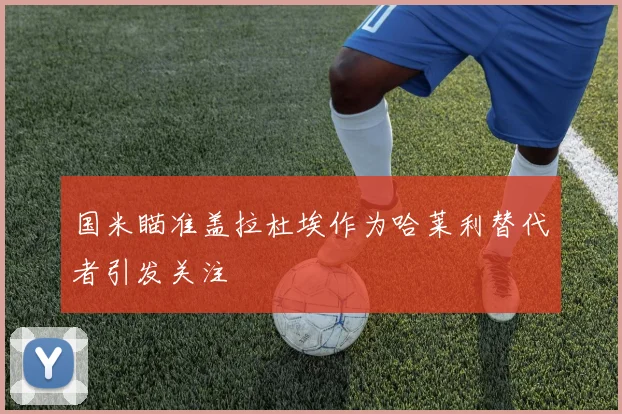 国米瞄准盖拉杜埃作为哈莱利替代者引发关注