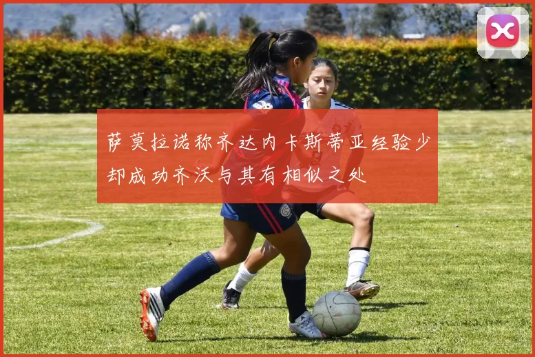 萨莫拉诺称齐达内卡斯蒂亚经验少却成功齐沃与其有相似之处