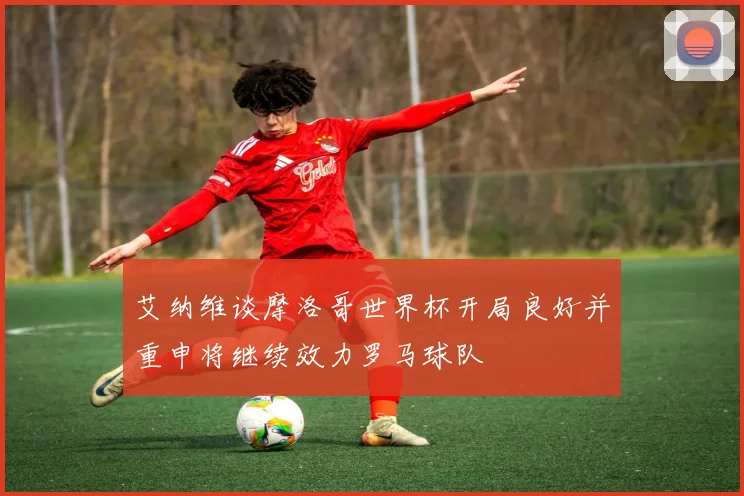 艾纳维谈摩洛哥世界杯开局良好并重申将继续效力罗马球队