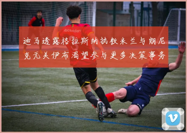 迪马透露格拉斯纳执教米兰与朗尼克无关伊布渴望参与更多决策事务