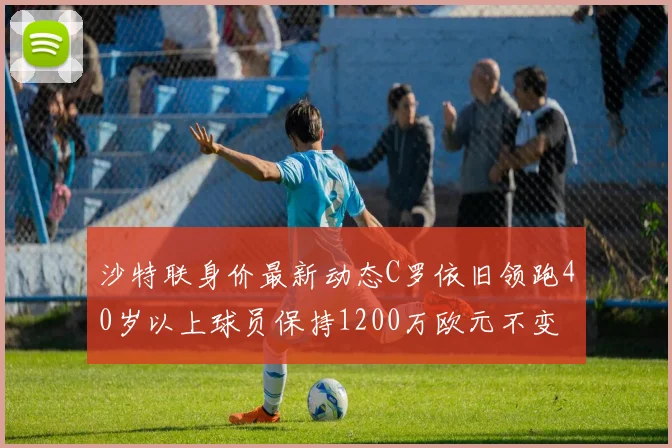 沙特联身价最新动态C罗依旧领跑40岁以上球员保持1200万欧元不变
