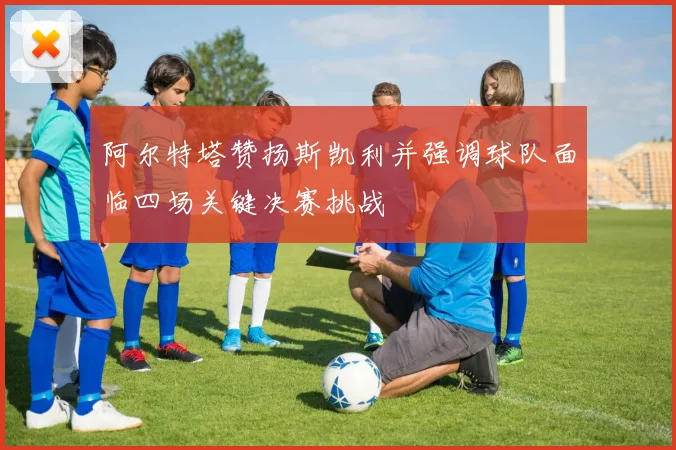 阿尔特塔赞扬斯凯利并强调球队面临四场关键决赛挑战