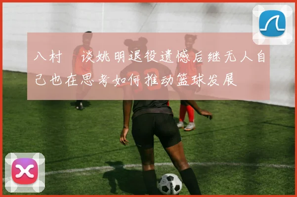 八村塁谈姚明退役遗憾后继无人自己也在思考如何推动篮球发展