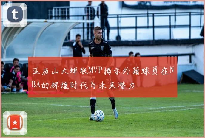 亚历山大蝉联MVP揭示外籍球员在NBA的辉煌时代与未来潜力