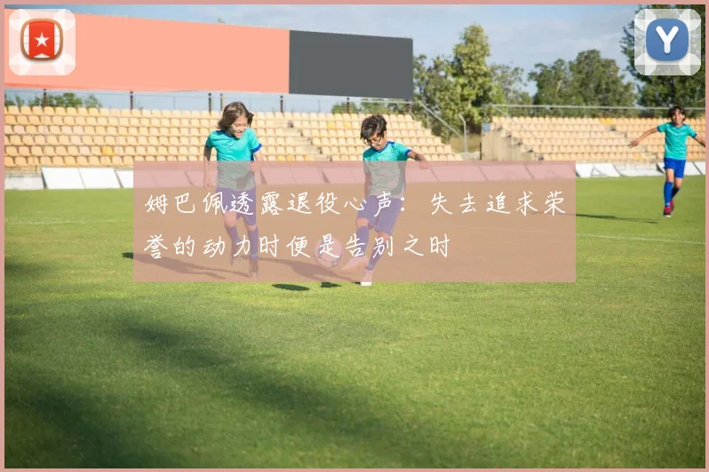 姆巴佩透露退役心声：失去追求荣誉的动力时便是告别之时