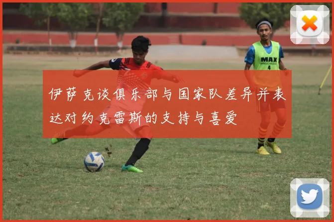 伊萨克谈俱乐部与国家队差异并表达对约克雷斯的支持与喜爱