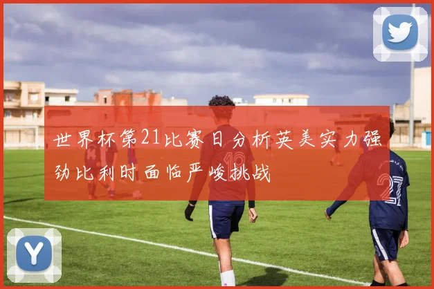 世界杯第21比赛日分析英美实力强劲比利时面临严峻挑战