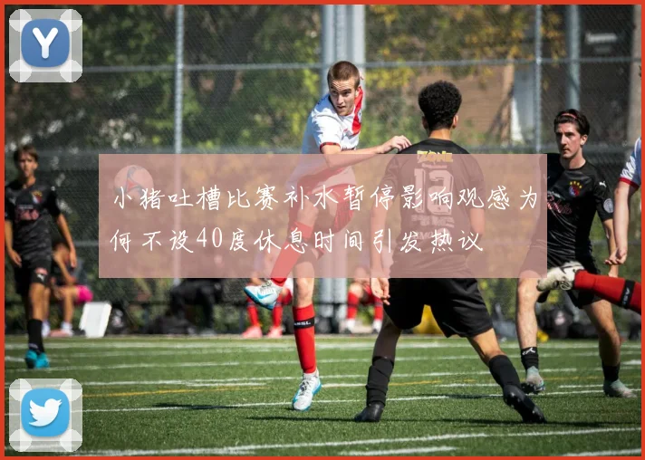 小猪吐槽比赛补水暂停影响观感为何不设40度休息时间引发热议