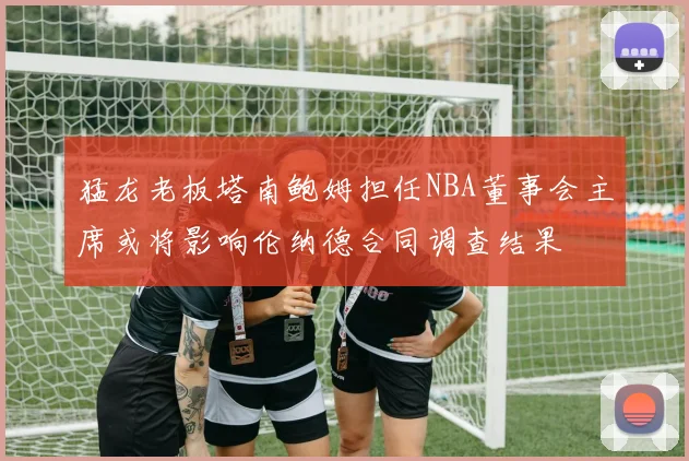 猛龙老板塔南鲍姆担任NBA董事会主席或将影响伦纳德合同调查结果