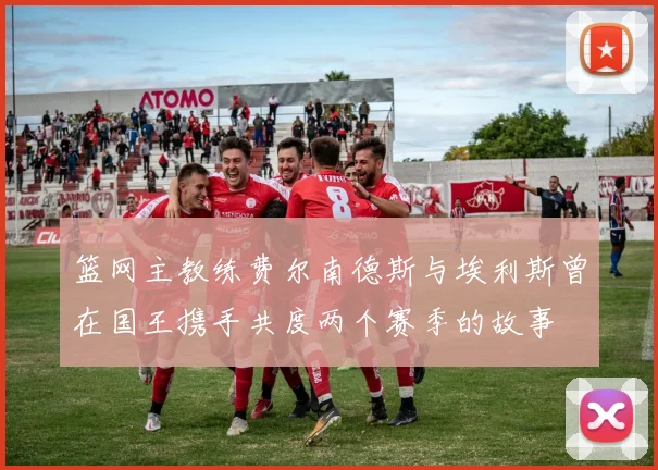 篮网主教练费尔南德斯与埃利斯曾在国王携手共度两个赛季的故事
