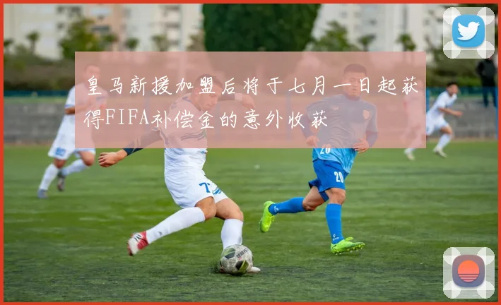 皇马新援加盟后将于七月一日起获得FIFA补偿金的意外收获