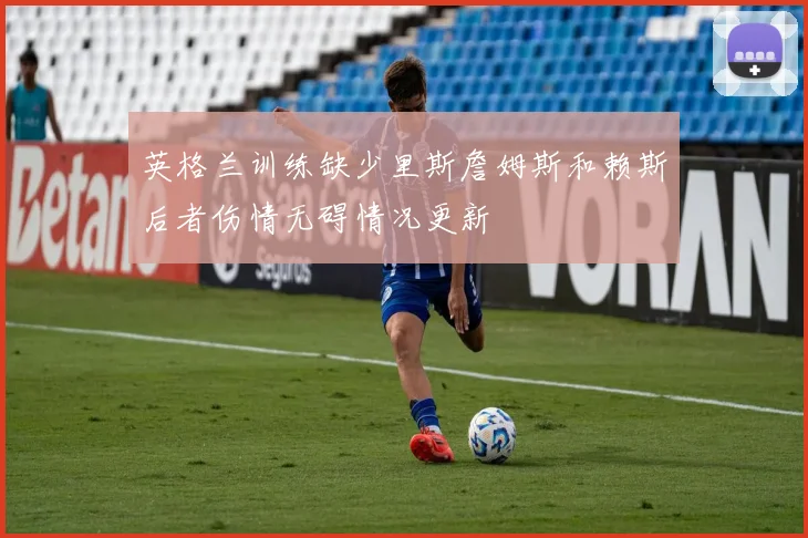 英格兰训练缺少里斯詹姆斯和赖斯后者伤情无碍情况更新