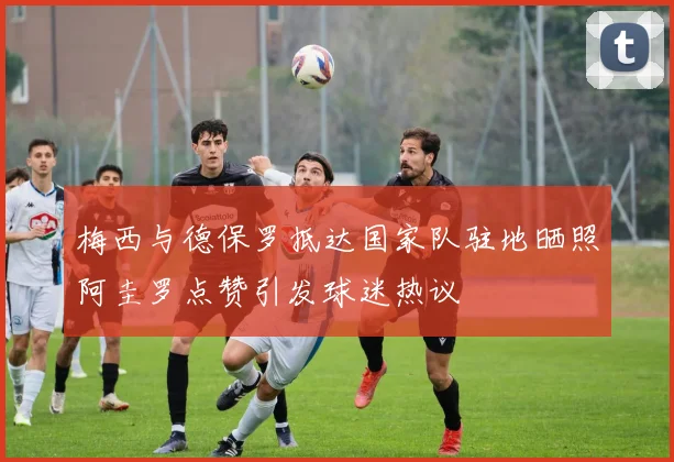 梅西与德保罗抵达国家队驻地晒照阿圭罗点赞引发球迷热议