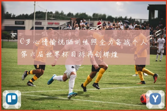 C罗心情愉悦晒训练照全力备战个人第六届世界杯目标再创辉煌