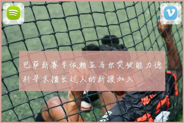 巴萨新赛季依赖亚马尔突破能力德科寻求擅长过人的新援加入
