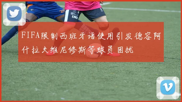 FIFA限制西班牙语使用引发德容阿什拉夫维尼修斯等球员困扰