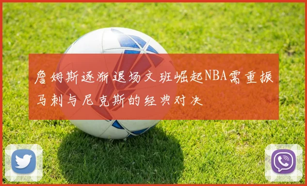 詹姆斯逐渐退场文班崛起NBA需重振马刺与尼克斯的经典对决