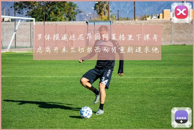 罗体报道迈尼昂因阿莱格里下课考虑离开米兰切尔西或将重新追求他