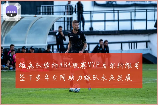 雄鹿队续约ABA联赛MVP马尔科维奇签下多年合同助力球队未来发展