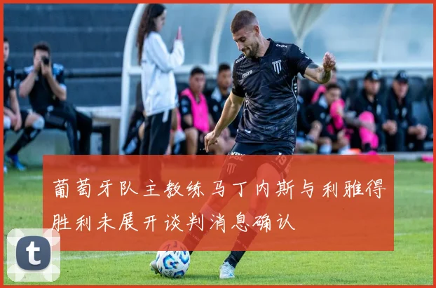 葡萄牙队主教练马丁内斯与利雅得胜利未展开谈判消息确认