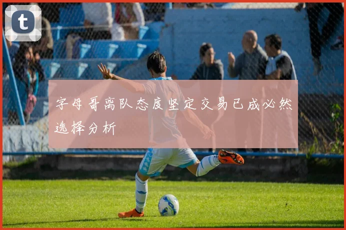 字母哥离队态度坚定交易已成必然选择分析